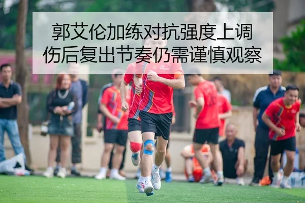 郭艾伦加练对抗强度上调 伤后复出节奏仍需谨慎观察