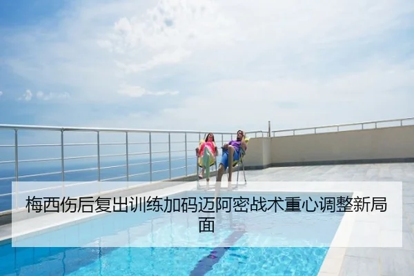 梅西伤后复出训练加码迈阿密战术重心调整新局面